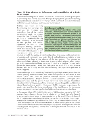 Phase III: Dissemination of information and consolidation of activities
          during 2003-08
          Farmers in different parts of Andhra Pradesh and Maharashtra, actively participated
          in enhancing their fodder resources through changing their agriculture cropping
          practice (non-food cash crops to food crops which yield a rich fodder crop residue,
          traditional fodders cultivated on private and public lands.)
          Anthra has been actively
          disseminating the learning's and Box 2: Community Seed Banks
          p r a c t i c e s t o f a r m e r s a n d These were initiated in East Godavari District with the adivasi
          pastoralists. One of the earliest communities. The main objective was to conserve the seeds
          interventions made by women of traditional food crops and make them available to the
          farmers in East Godavari District members of the community. The members of the community
                                                    seed bank contribute the seeds they have and exchange other
          has been to consciously diversify types of seeds they need and return double the quantity of
          their cropping with multiple seeds borrowed each time. This was initiated at a time when
          millets, pulses, oil seeds, non food and fodder yielding crops like tobacco, cotton and
          vegetables, as well as other tapioca have widely replaced the traditional food crops. The
          ecological farming practices , intention was to diversify the food crops (millets, pulses, oil
          which has enhanced the quantity seeds and vegetables) and to enhance the quality and quantity
          and quality of food grains as also of food and fodder for livestock and poultry.
          crop-residue and crops by-
          products available for feeding livestock and poultry. Conserving traditional varieties
          of seeds through community seed banks (Box 2) and making these available to local
          communities, has been a core element of the intervention. This strategy has
          subsequently been adopted by innovative farmers in all the districts where Anthra
          has active community-livelihood program (9 districts in Andhra Pradesh and 4
          districts in Maharashtra). As of June 2008 there are about 600 farmers in these
          districts, who are actively involved in transforming their agriculture practices to
          mixed cropping.
          The second major practice that has gained wide popularity has been pastoralists and
          farmers growing traditional fodder trees and natural grasses on field bunds in their
          private lands. The trees in popular demand include Acacia nilotica
          (Babul/Nallatumma), Albizia lebbek (Shirish/Dirisena), Dalbergia sisoo
          (Sheesam/Sisoo), and the grasses which have been sown include Dicanthium
          annulatum (Jinjva/Eti gaddi), Sehima nervosum (Sheda/Telagaddi) and Panicum
          repens (Reda/Jerriphotu gaddi). Community fodder nurseries to propagate the
          species were established with the contribution of the local farmers. Shepherds and
          farmers are actively involved in collecting fodder seeds as also conserving them.
          In Chennapur village, 67% (2,150) fodder trees of 3,200 saplings planted in 2005-2007
          survived. Farmers began to lop the Acacia nilotica trees in March 2008 (after 3 years),
          to feed their sheep and goats. A survey carried out in the year 2007 revealed that all
          the 42 participants who volunteered to the part of the fodder enhancement project
          now owned one or other type of livestock; earlier only 50 % of them owned livestock.
          There was a significant increase in the number of buffaloes and goats in the village.
          The households were involved in cultivating fodder grasses in their private lands and
          also shepherds have planted fodder trees in their private lands as well as in the
          common lands.


10   GOOD PRACTICE NOTE • CODE: INGP28
 