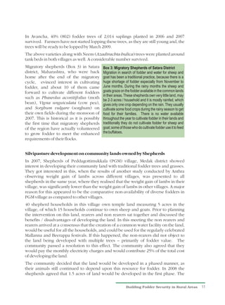 In Avancha, 40% (802) fodder trees of 2,014 saplings planted in 2006 and 2007
survived. Farmers have not started lopping these trees, as they are still young and, the
trees will be ready to be lopped by March 2009.
The above varieties along with Neem (Azadirachta Indica) trees were planted around
tank beds in both villages as well. A considerable number survived.
Migratory shepherds (Box 3) in Satara        Box 3: Migratory Shepherds of Satara District
district, Maharashtra, who were back         Migration in search of fodder and water for sheep and
home after the end of the migratory          goat has been a traditional practice, because there is a
cycle, evinced interest in cultivating       huge shortage of fodder especially from November to
fodder, and about 10 of them came            June months. During the rainy months the sheep and
forward to cultivate different fodders       goats graze on the fodder available in the common lands
                                             in their areas. These shepherds own very little land, may
such as Phaseolus aconitifoilus (moth
                                             be 2-3 acres / household and it is mostly rainfed, which
bean), Vigna unguiculata (cow pea),          gives only one crop depending on the rain. They usually
and Sorghum vulgare (sorghum) on             cultivate some food crops during the rainy season to get
their own fields during the monsoon of       food for their families. There is no water available
2007. This is historical as it is possibly   throughout the year to cultivate fodder in their lands and
the first time that migratory shepherds      traditionally they do not cultivate fodder for sheep and
of the region have actually volunteered      goat; some of those who do cultivate fodder use it to feed
to grow fodder to meet the enhanced          the buffaloes.
requirements of their flocks.


Silvipasture development on community lands owned by Shepherds
In 2007, Shepherds of Peddagottimukkala (PGM) village, Medak district showed
interest in developing their community land with traditional fodder trees and grasses.
They got interested in this, when the results of another study conducted by Anthra
observing weight gain of lambs across different villages, was presented to all
shepherds in the same year, where they realised that the weight gain of lambs in their
village, was significantly lower than the weight gain of lambs in other villages. A major
reason for this appeared to be the comparative non-availability of diverse fodders in
PGM village as compared to other villages.
40 shepherd households in this village own temple land measuring 5 acres in the
village, of which 15 households continue to own sheep and goats. Prior to planning
the intervention on this land, rearers and non rearers sat together and discussed the
benefits / disadvantages of developing the land. In this meeting the non rearers and
rearers arrived at a consensus that the creation of a common water facility on the land,
would be useful for all the households, and could be used for the regularly celebrated
Mallanna and Beerappa festivals. If this happened, the non-rearers did not object to
the land being developed with multiple trees – primarily of fodder value. The
community passed a resolution to this effect. The community also agreed that they
would pay the monthly electricity charges and would contribute 25% of the total cost
of developing the land.
The community decided that the land would be developed in a phased manner, as
their animals still continued to depend upon this resource for fodder. In 2008 the
shepherds agreed that 1.5 acres of land would be developed in the first phase. The

                                                             Building Fodder Security in Rural Areas      11
 
