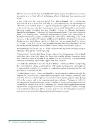 different activities undertaken included land levelling, application of farmyard manure,
         fencing the area to be developed, and digging a bore well along with a water tank and
         trough.
         In July 2008 when the rains were in full flow, Albizia lebbeck (100), Azadirachata
         indica (100), Acacia nilotica (170 of which 70 were saplings and the remaining were
         100 seeds) were planted. There is a large diversity of natural grasses which are growing
         in the protected area and the predominant ones include Dicanthium annulatum
         (Gennela gaddi), Cynodon dactylon (Garika), Cyperus sp (Thuga), Leptochloa,
         Sporobolus, crysopogon (Puthika gaddi), Digitaria sanguinalis (Utla gaddi), Eragrostis
         pilosa (Tella burka gaddi), Commelina benghalensis (Nagarsai alam) and legumes of
         Aeschynomene indica (Jilugu) and Dolichos sp (Adavi ulava). Harvesting of the seeds
         was done in the months of November and December 2008 and distributed to interested
         shepherds who planted these varieties on their own “private grazing lands” or known
         as “woralu”, or on field bunds. Grass was not harvested, but allowed to flower so that
         the seeds could be collected. After that buffaloes and sheep were allowed to graze.
         A water trough built on this land is a major source of drinking water for sheep and goat
         which pass through this route for grazing.
         The community decided that sheep should be prevented from grazing on these lands
         for the first six months. After six months sheep lambs can be allowed for grazing for an
         hour. Adult sheep can be allowed in the second year, and in the third year goats can be
         allowed for browsing. Trees can be lopped only after 3-4 years.
         This particular intervention was the result of Anthra's continuous efforts of organising
         the community into village level sanghams with regular meetings, and enabling them
         to access animal health services in terms of vaccinations and de-worming from the local
         government veterinary hospital.
         The best positive aspect of this intervention is the increased awareness amongst the
         shepherds to increase the fodder base in the village for their sheep and goats and their
         collective decision of donating their own common lands for this purpose while sharing
         25% of the costs as well as the ongoing maintenance charges. This type of collective
         interventions of the communities with proper technical guidance combining traditional
         knowledge with modern scientific knowledge and also financial support from outside
         organisations if replicated would contribute towards enhancement of fodder through
         common land development. This is a major step towards developing the community
         lands in the context of reduced grazing lands and fodder resources.




12   GOOD PRACTICE NOTE • CODE: INGP28
 