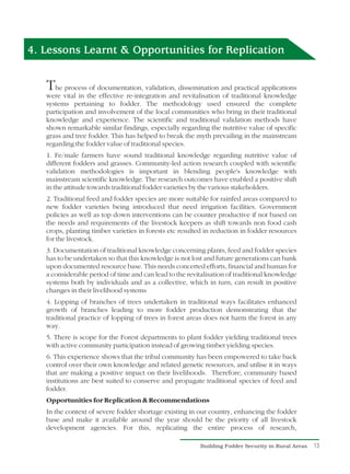 4. Lessons Learnt & Opportunities for Replication


   T  he process of documentation, validation, dissemination and practical applications
   were vital in the effective re-integration and revitalisation of traditional knowledge
   systems pertaining to fodder. The methodology used ensured the complete
   participation and involvement of the local communities who bring in their traditional
   knowledge and experience. The scientific and traditional validation methods have
   shown remarkable similar findings, especially regarding the nutritive value of specific
   grass and tree fodder. This has helped to break the myth prevailing in the mainstream
   regarding the fodder value of traditional species.
   1. Fe/male farmers have sound traditional knowledge regarding nutritive value of
   different fodders and grasses. Community-led action research coupled with scientific
   validation methodologies is important in blending people's knowledge with
   mainstream scientific knowledge. The research outcomes have enabled a positive shift
   in the attitude towards traditional fodder varieties by the various stakeholders.
   2. Traditional feed and fodder species are more suitable for rainfed areas compared to
   new fodder varieties being introduced that need irrigation facilities. Government
   policies as well as top down interventions can be counter productive if not based on
   the needs and requirements of the livestock keepers as shift towards non food cash
   crops, planting timber varieties in forests etc resulted in reduction in fodder resources
   for the livestock.
   3. Documentation of traditional knowledge concerning plants, feed and fodder species
   has to be undertaken so that this knowledge is not lost and future generations can bank
   upon documented resource base. This needs concerted efforts, financial and human for
   a considerable period of time and can lead to the revitalisation of traditional knowledge
   systems both by individuals and as a collective, which in turn, can result in positive
   changes in their livelihood systems
   4. Lopping of branches of trees undertaken in traditional ways facilitates enhanced
   growth of branches leading to more fodder production demonstrating that the
   traditional practice of lopping of trees in forest areas does not harm the forest in any
   way.
   5. There is scope for the Forest departments to plant fodder yielding traditional trees
   with active community participation instead of growing timber yielding species.
   6. This experience shows that the tribal community has been empowered to take back
   control over their own knowledge and related genetic resources, and utilise it in ways
   that are making a positive impact on their livelihoods. Therefore, community based
   institutions are best suited to conserve and propagate traditional species of feed and
   fodder.
   Opportunities for Replication & Recommendations
   In the context of severe fodder shortage existing in our country, enhancing the fodder
   base and make it available around the year should be the priority of all livestock
   development agencies. For this, replicating the entire process of research,

                                                         Building Fodder Security in Rural Areas   13
 