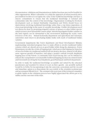documentation, validation and dissemination as Anthra has done may not be feasible for
         other organisations. What is advisable is to adapt the approach of action-research and a
         precondition for this is to recognise the value of the traditional knowledge and have a
         sincere commitment to ensure that the traditional knowledge is restored and
         communities take the control of the knowledge. Organisations working for livestock
         development such as Animal Husbandry department and NGOs should focus on
         interventions involving traditional knowledge rather than a top down imposition of
         class room knowledge in the name of scientific knowledge. Fodder development need
         not always be done by promoting irrigated varieties of grasses or other fodder species
         which resource poor households cannot adapt. Introducing irrigated fodder varieties in
         dry land regions can be detrimental to the environment depleting the scanty water
         resources of the area. Animal husbandry department and agricultural and veterinary
         universities must invest in developing fodder banks with seeds of traditional fodder
         varieties.
         Government departments like forest department and Rural Development Ministry
         implementing watershed programs have to make efforts to involve traditional fodder
         varieties which are already proven as good fodder while doing the plantations. Forest
         Department can take the results of lopping trials, which prove that lopping the branches
         of trees for fodder in a traditional method will not destroy the trees, instead it will allow
         more vigorous growth of branches, and adapt a positive outlook towards shepherds
         lopping trees in the forests. A community lead social fencing also can be initiated to
         educate the young farmers on sustainable traditional lopping practices in common lands
         and forest lands involving the local shepherds, gram Panchayats and forest department.
         In order to make the traditional knowledge acceptable and valued by the educated
         practitioners and scientists for whom it is not on their agenda one possible method
         would be to lobby for incorporating it into the university curriculums and the second
         and immediate option is to disseminate the uses widely at the scientists/academicians
         and government officials level. The scientists who were part of the technical committee
         to guide Anthra in the validation process have highly appreciated the efforts put in by
         Anthra and the outcomes of the trials.




14   GOOD PRACTICE NOTE • CODE: INGP28
 