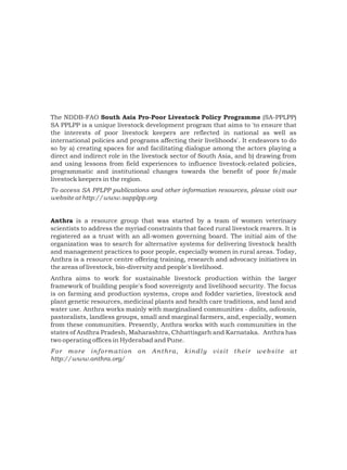 The NDDB-FAO South Asia Pro-Poor Livestock Policy Programme (SA-PPLPP)
SA PPLPP is a unique livestock development program that aims to 'to ensure that
the interests of poor livestock keepers are reflected in national as well as
international policies and programs affecting their livelihoods'. It endeavors to do
so by a) creating spaces for and facilitating dialogue among the actors playing a
direct and indirect role in the livestock sector of South Asia, and b) drawing from
and using lessons from field experiences to influence livestock-related policies,
programmatic and institutional changes towards the benefit of poor fe/male
livestock keepers in the region.
To access SA PPLPP publications and other information resources, please visit our
website at http://www.sapplpp.org


Anthra is a resource group that was started by a team of women veterinary
scientists to address the myriad constraints that faced rural livestock rearers. It is
registered as a trust with an all-women governing board. The initial aim of the
organization was to search for alternative systems for delivering livestock health
and management practices to poor people, especially women in rural areas. Today,
Anthra is a resource centre offering training, research and advocacy initiatives in
the areas of livestock, bio-diversity and people's livelihood.
Anthra aims to work for sustainable livestock production within the larger
framework of building people's food sovereignty and livelihood security. The focus
is on farming and production systems, crops and fodder varieties, livestock and
plant genetic resources, medicinal plants and health care traditions, and land and
water use. Anthra works mainly with marginalised communities - dalits, adivasis,
pastoralists, landless groups, small and marginal farmers, and, especially, women
from these communities. Presently, Anthra works with such communities in the
states of Andhra Pradesh, Maharashtra, Chhattisgarh and Karnataka. Anthra has
two operating offices in Hyderabad and Pune.
For more information          on   Anthra,    kindly    visit   their   website    at
http://www.anthra.org/
 
