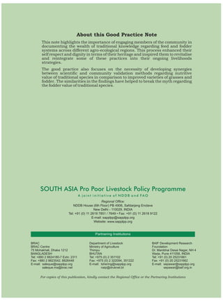 About this Good Practice Note
       This note highlights the importance of engaging members of the community in
       documenting the wealth of traditional knowledge regarding feed and fodder
       systems across different agro-ecological regions. This process enhanced their
       self respect and dignity in terms of their heritage and inspired them to revitalise
       and reintegrate some of these practices into their ongoing livelihoods
       strategies.
       The good practice also focuses on the necessity of developing synergies
       between scientific and community validation methods regarding nutritive
       value of traditional species in comparison to improved varieties of grasses and
       fodder. The similarities in the findings have helped to break the myth regarding
       the fodder value of traditional species.




      SOUTH ASIA Pro Poor Livestock Policy Programme
                                   A joint initiative of NDDB and FAO
                                                  Regional Office:
                             NDDB House (6th Floor) PB 4906, Safdarjang Enclave
                                            New Delhi - 110029, INDIA
                          Tel: +91 (0) 11 2619 7851 / 7649 • Fax: +91 (0) 11 2618 9122
                                           E-mail: sapplpp@sapplpp.org
                                            Website: www.sapplpp.org


                                            Partnering Institutions

BRAC                                    Department of Livestock                   BAIF Development Research
BRAC Centre                             Ministry of Agriculture                   Foundation
75 Mohakhali, Dhaka 1212                Thimpu                                    Dr. Manibhai Desai Nagar, NH 4
BANGLADESH                              BHUTAN                                    Warje, Pune 411058, INDIA
Tel: +880 2 8824180-7 Extn: 2311        Tel: +975 (0) 2 351102                    Tel: +91 (0) 20 25231661
Fax: +880 2 8823542, 8826448            Fax: +975 (0) 2 322094, 351222            Fax: +91 (0) 20 25231662
E-mail: saleque@sapplpp.org             E-mail: tshering@sapplpp.org              E-mail: sepawar@sapplpp.org
        saleque.ma@brac.net                      naip@druknet.bt                           sepawar@baif.org.in


      For copies of this publication, kindly contact the Regional Office or the Partnering Institutions
 