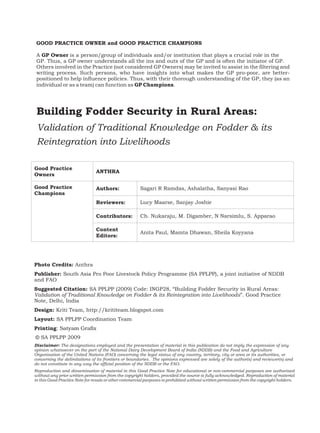 GOOD PRACTICE OWNER and GOOD PRACTICE CHAMPIONS

 A GP Owner is a person/group of individuals and/or institution that plays a crucial role in the
 GP. Thus, a GP owner understands all the ins and outs of the GP and is often the initiator of GP.
 Others involved in the Practice (not considered GP Owners) may be invited to assist in the filtering and
 writing process. Such persons, who have insights into what makes the GP pro-poor, are better-
 positioned to help influence policies. Thus, with their thorough understanding of the GP, they (as an
 individual or as a team) can function as GP Champions.




 Building Fodder Security in Rural Areas:
 Validation of Traditional Knowledge on Fodder & its
 Reintegration into Livelihoods

Good Practice
                                ANTHRA
Owners

Good Practice                   Authors:              Sagari R Ramdas, Ashalatha, Sanyasi Rao
Champions
                                Reviewers:            Lucy Maarse, Sanjay Joshie

                                Contributors:         Ch. Nukaraju, M. Digamber, N Narsimlu, S. Apparao

                                Content
                                                      Anita Paul, Mamta Dhawan, Sheila Koyyana
                                Editors:




Photo Credits: Anthra
Publisher: South Asia Pro Poor Livestock Policy Programme (SA PPLPP), a joint initiative of NDDB
and FAO
Suggested Citation: SA PPLPP (2009) Code: INGP28, “Building Fodder Security in Rural Areas:
Validation of Traditional Knowledge on Fodder & its Reintegration into Livelihoods”. Good Practice
Note, Delhi, India
Design: Kriti Team, http://krititeam.blogspot.com
Layout: SA PPLPP Coordination Team
Printing: Satyam Grafix
© SA PPLPP 2009
Disclaimer: The designations employed and the presentation of material in this publication do not imply the expression of any
opinion whatsoever on the part of the National Dairy Development Board of India (NDDB) and the Food and Agriculture
Organisation of the United Nations (FAO) concerning the legal status of any country, territory, city or area or its authorities, or
concerning the delimitations of its frontiers or boundaries. The opinions expressed are solely of the author(s) and reviewer(s) and
do not constitute in any way the official position of the NDDB or the FAO.
Reproduction and dissemination of material in this Good Practice Note for educational or non-commercial purposes are authorised
without any prior written permission from the copyright holders, provided the source is fully acknowledged. Reproduction of material
in this Good Practice Note for resale or other commercial purposes is prohibited without written permission from the copyright holders.
 