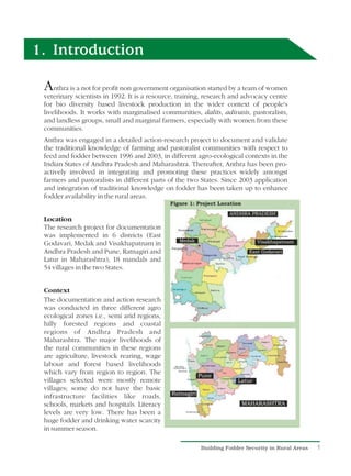 1. Introduction

 A   nthra is a not for profit non government organisation started by a team of women
 veterinary scientists in 1992. It is a resource, training, research and advocacy centre
 for bio diversity based livestock production in the wider context of people's
 livelihoods. It works with marginalised communities, dalits, adivasis, pastoralists,
 and landless groups, small and marginal farmers, especially with women from these
 communities.
 Anthra was engaged in a detailed action-research project to document and validate
 the traditional knowledge of farming and pastoralist communities with respect to
 feed and fodder between 1996 and 2003, in different agro-ecological contexts in the
 Indian States of Andhra Pradesh and Maharashtra. Thereafter, Anthra has been pro-
 actively involved in integrating and promoting these practices widely amongst
 farmers and pastoralists in different parts of the two States. Since 2003 application
 and integration of traditional knowledge on fodder has been taken up to enhance
 fodder availability in the rural areas.


 Location
 The research project for documentation
 was implemented in 6 districts (East
 Godavari, Medak and Visakhapatnam in
 Andhra Pradesh and Pune, Ratnagiri and
 Latur in Maharashtra), 18 mandals and
 54 villages in the two States.


 Context
 The documentation and action research
 was conducted in three different agro
 ecological zones i.e., semi arid regions,
 hilly forested regions and coastal
 regions of Andhra Pradesh and
 Maharashtra. The major livelihoods of
 the rural communities in these regions
 are agriculture, livestock rearing, wage
 labour and forest based livelihoods
 which vary from region to region. The
 villages selected were mostly remote
 villages; some do not have the basic
 infrastructure facilities like roads,
 schools, markets and hospitals. Literacy
 levels are very low. There has been a
 huge fodder and drinking water scarcity
 in summer season.

                                                         Building Fodder Security in Rural Areas   1
 