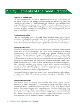 2. Key Elements of the Good Practice
        Objective of the Research
        The major issues explored included an appraisal of local feed and fodder used in the
        past and in the present, the seasonal difference in feeding practices, the traditional
        evaluation or assessment of a feed by farmers, the palatability and availability (both
        temporal and actual quantity over time) of fodder. In addition, the project looked at
        ways of storing feed and fodder, and special feeding practices during disaster
        situations. Mapping grazing routes and practices, and watering practices was an
        integral component of the research.

        Communities Reached
        Poor and marginalised farmers, livestock rearers, adivasis, dalits, shepherds and
        pastoralists including both men and women were the target group. 540 households
        were involved directly in the action research and many more households were
        reached through meetings and campaigns as part of the dissemination of knowledge.

        Qualitative Indicators
        Participatory documentation of the wealth of traditional knowledge across different
        agro-ecological regions, communities and ethnic groups, genders and age-groups
        ensured that the “sum of the whole” was much greater than the individual pieces of
        information. The participatory strategy, which placed emphasis on historically
        marginalised communities and genders, ensured that these community members got
        access to information / knowledge and practices which they are otherwise denied, in
        light of social discrimination and traditional community hierarchies. People's self-
        respect and dignity in their own heritage and knowledge enhanced significantly.
        Many community members were inspired to adopt and re-integrate some of these
        practices into their ongoing livelihoods. Scientific documentation and monitoring of
        lopping practices, served to challenge biases and myths about the practice, and
        consolidate information on effective lopping practices.
        Current and future generations have access to their heritage of traditional knowledge
        in written form, which will sustain, even after the passing on of the elders in their
        community.

        Quantitative Indicators
        Many farmers began to diversify their cropping, with millets, pulses, oilseeds,
        resulting in increased availability of crop-residues and by-products used to feed the
        animals and poultry. Nurseries of traditional fodder varieties were developed and
        saplings distributed to farmers who planted them on their farm bunds, near their
        houses and also on the village common lands (forests and non-forests). Traditional
        grass species were cultivated by farmers on their field bunds, as also around village
        tanks, which were de-silted, and other commons. Shepherds volunteered to develop
        their community lands by planting traditional fodder trees and grasses.


2   GOOD PRACTICE NOTE • CODE: INGP28
 