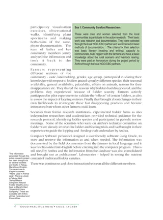 participatory visualisation       Box 1: Community Barefoot Researchers
                          exercises, observational
                          walks, identifying plant          These were men and women selected from the local
                          specimens and making              communities to participate in the action research. Their basic
                          herbariums of the same,           work was research and documentation. They were selected
                                                            through the local NGO /CBO partner and were trained in basic
                          photo-documentation. The
                                                            methods of documentation. The criteria for their selection
                          team of Anthra and key            was basic literacy (reading and writing), capacity to
                          community members jointly         communicate, build rapport with the farmers and have a basic
                          analysed the information and      knowledge about the rural scenario and livestock rearing.
                          took it back to the               They were paid an honorarium during the project period by
                          community.                        Anthra through the local NGO/CBO partners.
                          Farmers representing
                          different sections of the
                          community - caste, land holding, gender, age-group, participated in sharing their
                          knowledge with respect to fodders grazed upon by different species, their seasonal
                          availability, general availability, palatability, effects on animals, reasons for their
                          disappearance etc. They shared the reasons why fodders had disappeared, and the
                          problems they experienced because of fodder scarcity. Farmers actively
                          participated in pilot experiments to validate the “effects” of certain fodders, as also
                          to assess the impact of lopping on trees. Finally they brought about changes in their
                          own livelihoods to re-integrate these fast disappearing practices and became
                          innovators from whom other farmers could learn.
                          Scientists from formal research institutions, experimental fodder farms as also
                          independent researchers and academicians provided technical guidance for the
                          research protocol, identifying fodder species and participated in periodic review
                          meetings. Some of the scientists who were on Anthra's technical committee on
                          fodder were already involved in fodder and feeding trials and had brought in their
                          experience to guide the lopping and feeding trials undertaken by Anthra.
                          Computer Software personnel designed a user-friendly software using Oracle, to
                          store and retrieve the information as and when needed. The information was
                          documented by the field documenters from the farmers in local language and it
                          was first translated into English before entering into the computer program. This is
                          still used by Anthra and the information from the database was also consolidated
2
 The information
generated through this
                          and brought out as publications2. Laboratories - helped in testing the nutrient
action research project   content of traditional fodder varieties.
has been brought out
as several booklets
and books in Telugu,
                          There was continuous and close interaction between all the different members.
Marathi and English.
The recent one in
English is named
“Plants used in Animal
care”. There is a book
in Telugu titled:
'Sahaja Metha
Sampada' (Natural
Fodder Wealth) and a
book in Marathi titled
'Shyadrithil Chara
Sampathy'. These are
available with Anthra
at their Hyderabad and
Pune offices.



     4      GOOD PRACTICE NOTE • CODE: INGP28
 