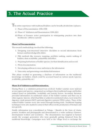 3. The Actual Practice

 The entire experience with traditional fodders can be broadly divided into 3 phases:
    i) Phase of Documentation: 1996-1998
    ii) Phase of Validation and Dissemination 1998-2003
    iii) Phase of Farmers active participation in reintegrating practices into their
         livelihoods (2003 to current)


 Phase I of Documentation
 The research methodology involved the following:
     1. Designing non-structured interview checklists to record information from
        farmers and knowledgeable elders.
     2. PRA methods like resource mapping, problem ranking, matrix ranking of
        fodders, their availability, palatability and effect.
     3. Preparing herbariums of fodder species, for their identification and record.
     4. Photo documentation.
     5. Developing software to store and retrieve the information
     6. Data entry and generating consolidated information
 This phase resulted in generating a database of information on the traditional
 knowledge on fodders, which could be accessed based on various needs (species,
 availability, palatability etc)


 Phase II of Validation and Dissemination.
 During Phase 2, a validation protocol was evolved. Fodder varieties were indexed
 across region and species, categorised according to their traditional usage and further
 ranked based on palatability, availability and toxicity factors. Secondary literature
 provided information on nutritional values of the fodder varieties and their use in
 other regions. Species, which had little or unknown nutritional values, were tested for
 digestive crude protein (DCP) and total digestive nutrient (TDN) values. Three of the
 ranked fodder varieties were also tested through feeding trials. Traditional lopping
 techniques were also studied to unravel their effect on the production of biomass and
 tree growth.
 Finally information was consolidated in Telugu / Marathi in the form of charts,
 posters, booklets and photographs and disseminated to a wider audience (farmers,
 development workers and scientists). The dissemination was targeted at farmers
 mostly the younger generation who were gradually getting distanced from the
 traditional knowledge. Campaigns were held at the village level to exchange the


                                                         Building Fodder Security in Rural Areas   5
 