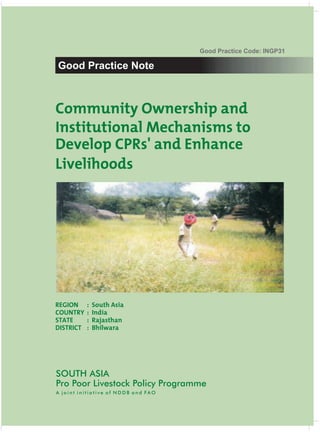 Good Practice Code: INGP31

Good Practice Note



Community Ownership and
Institutional Mechanisms to
Develop CPRs' and Enhance
Livelihoods




REGION     :   South Asia
COUNTRY    :   India
STATE      :   Rajasthan
DISTRICT   :   Bhilwara




SOUTH ASIA
Pro Poor Livestock Policy Programme
A joint initiative of NDDB and FAO
 