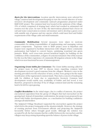 Basis for the interventions: Location specific interventions were selected for
village common land development keeping in view the overall objective of water
resources development and community outreach programmes proposed under
BAIF-ICEF project. The common land was located at the upstream of the village,
15% of which comprised of sloping land, which had resulted in substantial soil
erosion over the years. In view of this, the interventions planned had a focus on
soil and water conservation to restore soil moisture and to develop a green cover
with suitable mix of grasses and tree species which could meet feed and fodder
requirements of the village cattle and small ruminants.


Community Mobilisation: Several measures were taken to motivate
communities for taking responsibilities of implementing and managing various
project components. Exposure visits to BAIF project areas in Rajasthan and
Gujarat were organised to facilitate interactions with villagers where community
participation had helped to convert barren, undulating wasteland into green
pastures. While, such cross-visits proved beneficial largely for building on the
confidence of the communities, a degree of cynicism remained. One of the reasons
for this was the bitter experience of community lift irrigation scheme in the village
which was non-functional because of mismanagement.


Organizing Gram Sabha for Consensus: The Gram Sabha meeting called by
the project team in June 1997 to discuss issues regarding common land
development received a good response from the villagers. Women's voice in the
meeting prevailed over the reluctance of men, as they were going to be the major
beneficiaries of the regenerated common lands. They had a concern of inadequate
milk for children at home due to unproductive livestock. Common land
development would enable easy availability of fodder and fuel wood, it was
therefore, proposed to develop 45 ha of village common land and the remaining
land to be left for open grazing.


Conflict Resolution: In the initial stages, due to conflict of interests, the project
encountered opposition from the group of villagers that had encroached on the
grazing land. Instead of immediate confrontation, the project team proposed to go
ahead with fodder development plans, as a mechanism for building confidence
amongst all stakeholders.
The Sarpanch (Village Headman) supported the encroachers against the project
which led to the project losing grip on the situation initially. However, the strategy
of exerting pressure from Government officials and projecting the Sarpanch
favourably before others brought good results. Although the solution was
accepted by all, the fact remains that the conflict between the encroachers and the
villagers may keep arising depending upon the balance of power in the village.




                                                              Enriching Community Pastures   7
 