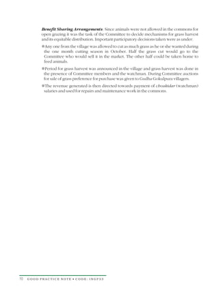 Benefit Sharing Arrangements: Since animals were not allowed in the commons for
           open grazing it was the task of the Committee to decide mechanisms for grass harvest
           and its equitable distribution. Important participatory decisions taken were as under:
           Tfrom the village was allowed to cut as much grass as he or she wanted during
           Any one
            the one month cutting season in October. Half the grass cut would go to the
            Committee who would sell it in the market. The other half could be taken home to
            feed animals.
           T grass harvest was announced in the village and grass harvest was done in
           Period for
            the presence of Committee members and the watchman. During Committee auctions
            for sale of grass preference for purchase was given to Gudha Gokulpura villagers.
           The revenue generated is then directed towards payment of choukidar (watchman)
           T
            salaries and used for repairs and maintenance work in the commons.




10   GOOD PRACTICE NOTE • CODE: INGP33
 