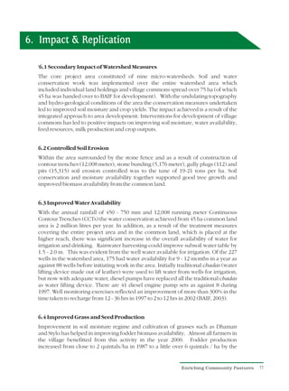 6. Impact & Replication

  ? Secondary Impact of Watershed Measures
  6.1
  The core project area constituted of nine micro-watersheds. Soil and water
  conservation work was implemented over the entire watershed area which
  included individual land holdings and village commons spread over 75 ha (of which
  45 ha was handed over to BAIF for development). With the undulating topography
  and hydro-geological conditions of the area the conservation measures undertaken
  led to improved soil moisture and crop yields. The impact achieved is a result of the
  integrated approach to area development. Interventions for development of village
  commons has led to positive impacts on improving soil moisture, water availability,
  feed resources, milk production and crop outputs.


  6.2 Controlled Soil Erosion
  Within the area surrounded by the stone fence and as a result of construction of
  contour trenches (12,008 meter), stone bunding (5,176 meter), gully plugs (112) and
  pits (15,315) soil erosion controlled was to the tune of 19-21 tons per ha. Soil
  conservation and moisture availability together supported good tree growth and
  improved biomass availability from the common land.


  6.3 Improved Water Availability
  With the annual rainfall of 450 - 750 mm and 12,008 running meter Continuous
  Contour Trenches (CCTs) the water conservation achieved from 45 ha common land
  area is 2 million litres per year. In addition, as a result of the treatment measures
  covering the entire project area and in the common land, which is placed at the
  higher reach, there was significant increase in the overall availability of water for
  irrigation and drinking. Rainwater harvesting could improve subsoil water table by
  1.5 - 2.0 m. This was evident from the well water available for irrigation. Of the 227
  wells in the watershed area, 175 had water availability for 9 - 12 months in a year as
  against 88 wells before initiating work in the area. Initially traditional chadas (water
  lifting device made out of leather) were used to lift water from wells for irrigation,
  but now with adequate water, diesel pumps have replaced all the traditional chadas
  as water lifting device. There are 41 diesel engine pump sets as against 8 during
  1997. Well monitoring exercises reflected an improvement of more than 300% in the
  time taken to recharge from 12 - 36 hrs in 1997 to 2 to 12 hrs in 2002 (BAIF, 2003).


  6.4 Improved Grass and Seed Production
  Improvement in soil moisture regime and cultivation of grasses such as Dhaman
  and Stylo has helped in improving fodder biomass availability. Almost all farmers in
  the village benefitted from this activity in the year 2000. Fodder production
  increased from close to 2 quintals/ha in 1987 to a little over 6 quintals / ha by the


                                                                 Enriching Community Pastures   11
 