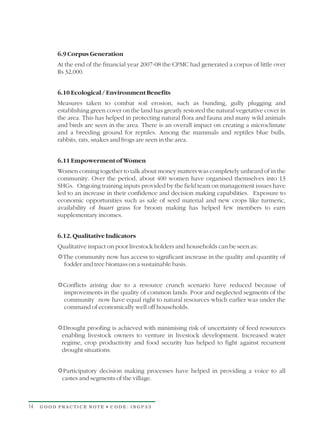 6.9 Corpus Generation
          At the end of the financial year 2007-08 the CPMC had generated a corpus of little over
          Rs 32,000.


          6.10 Ecological / Environment Benefits
          Measures taken to combat soil erosion, such as bunding, gully plugging and
          establishing green cover on the land has greatly restored the natural vegetative cover in
          the area. This has helped in protecting natural flora and fauna and many wild animals
          and birds are seen in the area. There is an overall impact on creating a microclimate
          and a breeding ground for reptiles. Among the mammals and reptiles blue bulls,
          rabbits, rats, snakes and frogs are seen in the area.


          6.11 Empowerment of Women
          Women coming together to talk about money matters was completely unheard of in the
          community. Over the period, about 400 women have organised themselves into 13
          SHGs. Ongoing training inputs provided by the field team on management issues have
          led to an increase in their confidence and decision making capabilities. Exposure to
          economic opportunities such as sale of seed material and new crops like turmeric,
          availability of buari grass for broom making has helped few members to earn
          supplementary incomes.


          6.12. Qualitative Indicators
          Qualitative impact on poor livestock holders and households can be seen as:
          R
          The community now has access to significant increase in the quality and quantity of
          fodder and tree biomass on a sustainable basis.


          R
          Conflicts arising due to a resource crunch scenario have reduced because of
          improvements in the quality of common lands. Poor and neglected segments of the
          community now have equal right to natural resources which earlier was under the
          command of economically well off households.


          RDrought proofing is achieved with minimising risk of uncertainty of feed resources
          enabling livestock owners to venture in livestock development. Increased water
          regime, crop productivity and food security has helped to fight against recurrent
          drought situations.


          R decision making processes have helped in providing a voice to all
          Participatory
          castes and segments of the village.



14   GOOD PRACTICE NOTE • CODE: INGP33
 