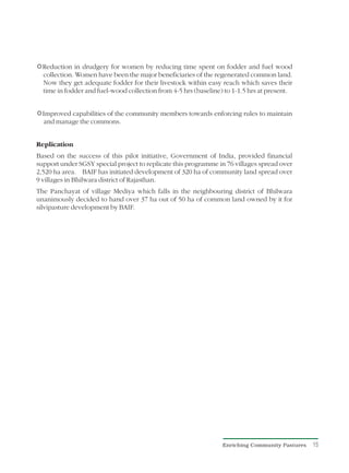 R in drudgery for women by reducing time spent on fodder and fuel wood
Reduction
collection. Women have been the major beneficiaries of the regenerated common land.
Now they get adequate fodder for their livestock within easy reach which saves their
time in fodder and fuel-wood collection from 4-5 hrs (baseline) to 1-1.5 hrs at present.


Rcapabilities of the community members towards enforcing rules to maintain
Improved
and manage the commons.


Replication
Based on the success of this pilot initiative, Government of India, provided financial
support under SGSY special project to replicate this programme in 76 villages spread over
2,520 ha area. BAIF has initiated development of 320 ha of community land spread over
9 villages in Bhilwara district of Rajasthan.
The Panchayat of village Mediya which falls in the neighbouring district of Bhilwara
unanimously decided to hand over 37 ha out of 50 ha of common land owned by it for
silvipasture development by BAIF.




                                                                Enriching Community Pastures   15
 