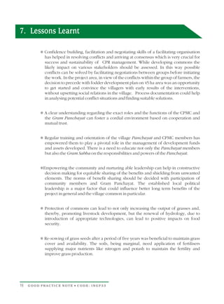 7. Lessons Learnt

          Confidence building, facilitation and negotiating skills of a facilitating organisation
          T
            has helped in resolving conflicts and arriving at consensus which is very crucial for
            success and sustainability of CPR management. While developing commons the
            likely impact on various stakeholders should be assessed. In this way possible
            conflicts can be solved by facilitating negotiations between groups before initiating
            the work. In the project area, in view of the conflicts within the group of farmers, the
            decision to precede with fodder development plan on 45 ha area was an opportunity
            to get started and convince the villagers with early results of the interventions,
            without upsetting social relations in the village. Process documentation could help
            in analysing potential conflict situations and finding suitable solutions.


          T understanding regarding the exact roles and the functions of the CPMC and
          A clear
            the Gram Panchayat can foster a cordial environment based on cooperation and
            mutual trust.


          T training and orientation of the village Panchayat and CPMC members has
          Regular
            empowered them to play a pivotal role in the management of development funds
            and assets developed. There is a need to educate not only the Panchayat members
            but also the Gram Sabha on the responsibilities and powers of the Panchayat.


          Empowering the community and nurturing able leadership can help in constructive
          T
            decision making for equitable sharing of the benefits and shielding from unwanted
            elements. The norms of benefit sharing should be decided with participation of
            community members and Gram Panchayat. The established local political
            leadership is a major factor that could influence better long term benefits of the
            project in general and the village common in particular.


          Protection of commons can lead to not only increasing the output of grasses and,
          T
            thereby, promoting livestock development, but the renewal of hydrology, due to
            introduction of appropriate technologies, can lead to positive impacts on food
            security.


          Re-sowing of grass seeds after a period of five years was beneficial to maintain grass
          T
            cover and availability. The soils, being marginal, need application of fertilisers
            supplying major nutrients like nitrogen and potash to maintain the fertility and
            improve grass production.




16   GOOD PRACTICE NOTE • CODE: INGP33
 