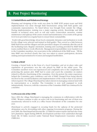 8. Post Project Monitoring
  9.1 Initial Efforts and Withdrawal Strategy
  Planning and designing of the work was done by BAIF ICEF project team and field
  implementation was done through field functionaries along with field guides and
  community representatives. No hired labour was brought from outside the village.
  During implementation, training was a major ongoing activity. Knowledge and skill
  transfer in technical areas such as soil and water conservation measures, routine
  maintenance and upkeep of the assets created and maintenance of accounts at the group
  level were provided on a regular basis to ensure future sustainability.
   Youth with good knowledge about local community dynamics and inclination to work
  for the village were selected and trained as field guides. They served as a link between
  BAIF field team and the villagers and also provided a degree of continuity after the exit of
  the facilitating team. Regular orientation, training and coaching provided by BAIF field
  teams enabled them to work effectively. Management responsibilities were handed over
  to the Committee members, two years prior to the withdrawal of the BAIF team. Till the
  time BAIF was involved closely due care was taken to ensure participatory decision
  making and representation for women and marginal landholders.


  9.2 Role of BAIF
  Creating a formal body in the form of a local Committee and set in place rules and
  regulations of governance was the role played by BAIF in the initial years. The
  Committee members were not experienced and completely new to the complexities of
  protecting the pasture plot. BAIF had to assist and coach the committee on matters
  related to effective functioning of the committee. Over the period, the entire experience
  helped the Committee gain confidence and role of BAIF changed from being directly
  involved in the overall facilitation and implementation of the work to that of an advisor
  when required. The village Panchayat has taken interest in managing common land with
  its representation as a member. The Committee is now well equipped to work
  independently. However, with the consensus of the Committee BAIF has continued to be
  a member.


  9.3 Present role of the CPMC
  Since 2004 the village Panchayat is managing the commons in collaboration with the
  CPMC. Women continue to play an active role in its functioning and one of them was
  unanimously selected to work as a office bearer (President) of the committee for one
  year.
  Panchayat is actively engaged in securing funds for the upkeep of the protected
  silvipasture area by dovetailing with other ongoing Government programs. During the
  year 2006, the Panchayat had invested Rs. 2.5 lakhs for minor repairs and had also some
  new plantation. Again during 2008-09, development activities were undertaken through
  funds (Rs 10 lakhs received under National Rural Employment Guarantee scheme
  (NREGA)).


                                                                    Enriching Community Pastures   17
 