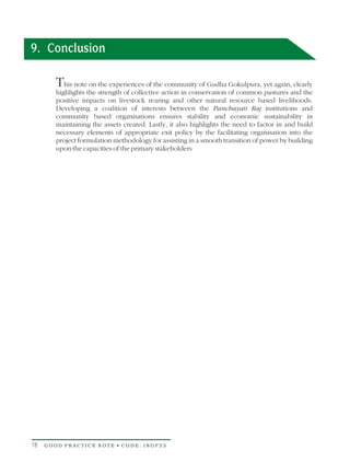 9. Conclusion

        This note on the experiences of the community of Gudha Gokulpura, yet again, clearly
        highlights the strength of collective action in conservation of common pastures and the
        positive impacts on livestock rearing and other natural resource based livelihoods.
        Developing a coalition of interests between the Panchayati Raj institutions and
        community based organisations ensures stability and economic sustainability in
        maintaining the assets created. Lastly, it also highlights the need to factor in and build
        necessary elements of appropriate exit policy by the facilitating organisation into the
        project formulation methodology for assisting in a smooth transition of power by building
        upon the capacities of the primary stakeholders




18   GOOD PRACTICE NOTE • CODE: INGP33
 