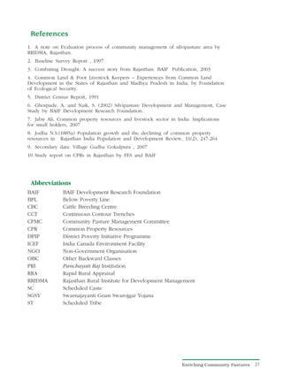 References
1. A note on Evaluation process of community management of silvipasture area by
RRIDMA, Rajasthan.
2. Baseline Survey Report , 1997
3. Combating Drought: A success story from Rajasthan. BAIF Publication, 2003
4. Common Land & Poor Livestock Keepers – Experiences from Common Land
Development in the States of Rajasthan and Madhya Pradesh in India, by Foundation
of Ecological Security.
5. District Census Report, 1991
6. Ghorpade, A. and Naik, S. (2002) Silvipasture Development and Management, Case
Study by BAIF Development Research Foundation.
7. Jabir Ali, Common property resources and livestock sector in India: Implications
for small holders, 2007
8. Jodha N.S.(1885a) Population growth and the declining of common property
resources in Rajasthan India Population and Development Review, 11(2), 247-264
9. Secondary data: Village Gudha Gokulpura , 2007
10. Study report on CPRs in Rajasthan by FES and BAIF




 Abbreviations
BAIF           BAIF Development Research Foundation
BPL            Below Poverty Line
CBC            Cattle Breeding Centre
CCT            Continuous Contour Trenches
CPMC           Community Pasture Management Committee
CPR            Common Property Resources
DPIP           District Poverty Initiative Programme
ICEF           India Canada Environment Facility
NGO            Non-Government Organisation
OBC            Other Backward Classes
PRI            Panchayati Raj Institution
RRA            Rapid Rural Appraisal
RRIDMA         Rajasthan Rural Institute for Development Management
SC             Scheduled Caste
SGSY           Swarnajayanti Gram Swarojgar Yojana
ST             Scheduled Tribe




                                                                  Enriching Community Pastures   21
 