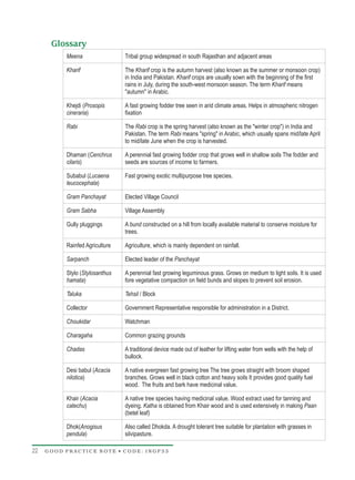 Glossary
          Meena                 Tribal group widespread in south Rajasthan and adjacent areas

          Kharif                The Kharif crop is the autumn harvest (also known as the summer or monsoon crop)
                                in India and Pakistan. Kharif crops are usually sown with the beginning of the first
                                rains in July, during the south-west monsoon season. The term Kharif means
                                "autumn" in Arabic.

          Khejdi (Prosopis      A fast growing fodder tree seen in arid climate areas. Helps in atmospheric nitrogen
          cineraria)            fixation

          Rabi                  The Rabi crop is the spring harvest (also known as the "winter crop") in India and
                                Pakistan. The term Rabi means "spring" in Arabic, which usually spans mid/late April
                                to mid/late June when the crop is harvested.

          Dhaman (Cenchrus      A perennial fast growing fodder crop that grows well in shallow soils The fodder and
          cilaris)              seeds are sources of income to farmers.

          Subabul (Lucaena      Fast growing exotic multipurpose tree species.
          leucocephala)

          Gram Panchayat        Elected Village Council

          Gram Sabha            Village Assembly

          Gully pluggings       A bund constructed on a hill from locally available material to conserve moisture for
                                trees.

          Rainfed Agriculture   Agriculture, which is mainly dependent on rainfall.

          Sarpanch              Elected leader of the Panchayat

          Stylo (Stylosanthus   A perennial fast growing leguminous grass. Grows on medium to light soils. It is used
          hamata)               fore vegetative compaction on field bunds and slopes to prevent soil erosion.

          Taluka                Tehsil / Block

          Collector             Government Representative responsible for administration in a District.

          Choukidar             Watchman

          Charagaha             Common grazing grounds

          Chadas                A traditional device made out of leather for lifting water from wells with the help of
                                bullock.

          Desi babul (Acacia    A native evergreen fast growing tree The tree grows straight with broom shaped
          nilotica)             branches. Grows well in black cotton and heavy soils It provides good quality fuel
                                wood. The fruits and bark have medicinal value.

          Khair (Acacia         A native tree species having medicinal value. Wood extract used for tanning and
          catechu)              dyeing. Katha is obtained from Khair wood and is used extensively in making Paan
                                (betel leaf)

          Dhok(Anogisus         Also called Dhokda. A drought tolerant tree suitable for plantation with grasses in
          pendula)              silvipasture.

22   GOOD PRACTICE NOTE • CODE: INGP33
 