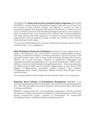 The NDDB-FAO South Asia Pro-Poor Livestock Policy Programme (SA-PPLPP)
SA PPLPP is a unique livestock development program that aims to 'to ensure that
the interests of poor livestock keepers are reflected in national as well as
international policies and programs affecting their livelihoods'. It endeavors to do
so by a) creating spaces for and facilitating dialogue among the actors playing a
direct and indirect role in the livestock sector of South Asia, and b) drawing from
and using lessons from field experiences to influence livestock-related policies,
programmatic and institutional changes towards the benefit of poor fe/male
livestock keepers in the region.
To access SA PPLPP publications and other information resources, please visit our
website at http://www.sapplpp.org


BAIF Development Research Foundation's mission is to create opportunities of
gainful self-employment for rural families, especially disadvantaged sections,
ensuring sustainable livelihood, enriched environment, improved quality of life
and good human values. This is being achieved through development research,
effective use of local resources, extension of appropriate technologies and
upgradation of skills and capabilities with community participation. BAIF is a non-
political, secular and professionally managed organisation. Various programmes
are implemented by BAIF and its Associate Organisations in more than 47,000
villages in Maharashtra, Karnataka, Andhra Pradesh, Uttar Pradesh,
Uttarakhand, Bihar, Gujarat, Rajasthan, Madhya Pradesh, West Bengal, Orissa
and Jharkhand.
For more information on BAIF, kindly visit their website at http://www.baif.org.in/


Rajasthan Rural Institute of Development Management (RRIDMA) is an
associate organisation of BAIF established in 1993 under the Societies Registration
Act, 1950. The head office is located at Bhilwara. The divisional offices are located
in Udaipur and Bundi.
RRIDMA is implementing the multi-disciplinary programme covering Livestock
Development, Community Pasture Development, Tribal Development, Water and
Energy Conservation Project, Transfer of Technologies for Sustainable
Development Project, and Women Health and Empowerment.
 