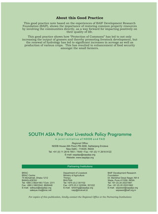 About this Good Practice
 This good practice note based on the experiences of BAIF Development Research
Foundation (BAIF), shows the importance of restoring common property resources
by involving the communities directly, as a way forward for impacting positively on
                               their quality of life.
    This good practice shows how “Protection of Commons” has led to not only
increasing the output of grasses and thereby promoting livestock development, but
   the renewal of hydrology has led to significant increases in acreage as well as
  production of various crops. This has resulted in enhancement of food security
                            amongst the small farmers.




      SOUTH ASIA Pro Poor Livestock Policy Programme
                                   A joint initiative of NDDB and FAO
                                                  Regional Office:
                             NDDB House (6th Floor) PB 4906, Safdarjang Enclave
                                            New Delhi - 110029, INDIA
                          Tel: +91 (0) 11 2619 7851 / 7649 • Fax: +91 (0) 11 2618 9122
                                           E-mail: sapplpp@sapplpp.org
                                            Website: www.sapplpp.org


                                            Partnering Institutions

BRAC                                    Department of Livestock                   BAIF Development Research
BRAC Centre                             Ministry of Agriculture                   Foundation
75 Mohakhali, Dhaka 1212                Thimpu                                    Dr. Manibhai Desai Nagar, NH 4
BANGLADESH                              BHUTAN                                    Warje, Pune 411058, INDIA
Tel: +880 2 8824180-7 Extn: 2311        Tel: +975 (0) 2 351102                    Tel: +91 (0) 20 25231661
Fax: +880 2 8823542, 8826448            Fax: +975 (0) 2 322094, 351222            Fax: +91 (0) 20 25231662
E-mail: saleque@sapplpp.org             E-mail: tshering@sapplpp.org              E-mail: sepawar@sapplpp.org
        saleque.ma@brac.net                      naip@druknet.bt                           sepawar@baif.org.in


      For copies of this publication, kindly contact the Regional Office or the Partnering Institutions
 