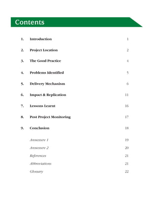 Contents

 1.   Introduction               1


 2.   Project Location           2

 3.   The Good Practice          4


 4.   Problems Identified        5


 5.   Delivery Mechanism         6


 6.   Impact & Replication      11


 7.   Lessons Learnt            16


 8.   Post Project Monitoring   17


 9.   Conclusion                18


      Annexure 1                19

      Annexure 2                20

      References                21

      Abbreviations             21

      Glossary                  22
 