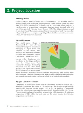2. Project Location
          2.1 Village Profile
          Gudha Gokulpura with 270 families and total population of 1,285 is divided in to five
          hamlets namely, Khet ka Jhopda, Devpura, Padiya Pahda, Mavika Pahda and Regar
          Basti. With 55.5% males and 44.5% females, the sex ratio in the village indicates a
          very low status of women in the community. Male and female literacy level is 64%
          and 16% respectively (Baseline Survey Report, 1997). The village is located around
          30 kms from Bundi. The common mode of public transport is privately run jeeps. The
          village has to depend on neighbouring village Thana that has electricity, a secondary
          school, few private doctors and shops.


          2.2 Social Structure
          This multi caste village is
          dominated by the Meena
          community along with households
          belonging to Regar, Baret and
          Meghwal. Of the families, 82%
          belong to the Meena tribe and 18%
          are Regar and other castes (Figure
          1) (Secondary Data Report, 2007).
          Meena tribe dominates the
          population in the villages and was
          once the ruling class. This
          community displays dominating
          behaviour over the other tribal
          groups. It has a patriarchal society
          in which men take all the decisions
          but do little work. Women do all the housework, from grinding flour, fetching water
          from a distance, collecting firewood to the backbreaking work in the fields during the
          sowing and harvesting season, but have very little or no say in decision-making.


          2.3 Agro- Climatic Conditions:
          Topography of the village is mostly hilly and undulating. The soil is medium black
          with low to moderate percentage of carbon and very low percentage of available
          phosphorous (Baseline Survey Report, 1997, P 5). The problem of marginally
          productive soils is further aggravated by poor rainfall. Normal rainfall is 450-750 mm.
          This occurs during July to September. January is the coldest month with minimum
          temperature of 12°c while May and June are the hottest months in which the
          temperature soars to 41°c.




2   GOOD PRACTICE NOTE • CODE: INGP33
 