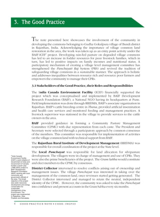 3. The Good Practice

                               The note presented here showcases the involvement of the community in
                               developing the commons belonging to Gudha Gokulpura village of Bundi district
                               in Rajasthan, India. Acknowledging the importance of village common land
                               restoration in the area, the work was taken up as an entry point activity under the
                               BAIF-ICEF1 project. Developing rain-fed pasture on degraded village commons
                               has led to an increase in fodder resources for poor livestock families, which in
                               turn, has led to positive impacts on family incomes and nutritional status. A
                               participatory mechanism of creating a village level management committee has
                               strengthened the Panchayati Raj System (PRS) and revived the tradition of
                               safeguarding village commons in a sustainable manner. The approach is holistic
                               and addresses inequalities between resource rich and resource poor farmers and
                               empowers the community to manage their CPRs.

                               3.1 Stakeholders of the Good Practice, their Roles and Responsibilities

                               The India Canada Environment Facility (ICEF) financially supported the
                               project which was conceptualised and implemented by BAIF Development
                               Research Foundation (BAIF), a National NGO having its headquarters at Pune.
                               Field implementation was done through RRIDMA, BAIF's associate organization in
                               Rajasthan. BAIF's cattle breeding centre in Thana, provided artificial insemination
                               and health care services and monitored feeding and management practices. A
                               livestock supervisor was stationed in the village to provide services to the cattle
                               owners in the area.
                               BAIF provided guidance in forming a Community Pasture Management
                               Committee (CPMC) with due representation from each caste. The President and
                               Secretary were selected through a participatory approach by common consensus
                               of the members. This committee was responsible for implementation of activities
                               on the village common land with technical support from BAIF.
                               The Rajasthan Rural Institute of Development Management (RRIDMA) was
                               responsible for overall coordination of the project at the State level.
                               The Local Panchayat was responsible for land allocation for silvipasture
*India Canada                  development. The villagers were in charge of management and use of CPRs. They
Environment Facility
(ICEF) a joint initiative of   were also the prime beneficiaries of the project. The Gram Sabha would constitute
Government of India and
Government of Canada           and elect members to the CPMC by consensus.
funded a seven year
(1996-2003) project to
BAIF Development
                               District Collector intervened to resolve conflicts arising out of ownership and
Research Foundation
(BAIF) working with local
                               management issues. The village Panchayat was interested in taking over the
community and
government officials of
                               management of the common land, once revenues started getting generated. The
the area. The broad
objective of the project
                               District Collector intervened and managed to retain the neutral, independent
was water resources
development and energy
                               identity of the CPMC. However, the community was asked to take the Panchayat
conservation for
sustainable
                               into confidence and present accounts in the Gram Sabha every six months.
management of the
Environment. The
project was implemented
in Rajasthan, Uttar
Pradesh and Karnataka.


    4        GOOD PRACTICE NOTE • CODE: INGP33
 