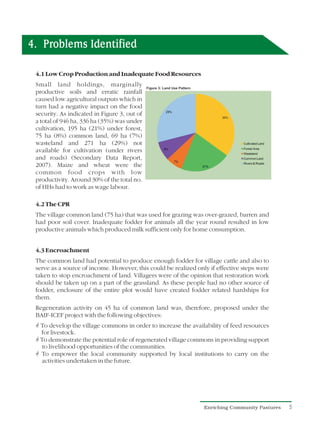 4. Problems Identified

 4.1 Low Crop Production and Inadequate Food Resources
 Small land holdings, marginally
 productive soils and erratic rainfall
 caused low agricultural outputs which in
 turn had a negative impact on the food
 security. As indicated in Figure 3, out of
 a total of 946 ha, 336 ha (35%) was under
 cultivation, 195 ha (21%) under forest,
 75 ha (8%) common land, 69 ha (7%)
 wasteland and 271 ha (29%) not
 available for cultivation (under rivers
 and roads) (Secondary Data Report,
 2007). Maize and wheat were the
 common food crops with low
 productivity. Around 30% of the total no.
 of HHs had to work as wage labour.

 4.2 The CPR
 The village common land (75 ha) that was used for grazing was over-grazed, barren and
 had poor soil cover. Inadequate fodder for animals all the year round resulted in low
 productive animals which produced milk sufficient only for home consumption.


 4.3 Encroachment
 The common land had potential to produce enough fodder for village cattle and also to
 serve as a source of income. However, this could be realized only if effective steps were
 taken to stop encroachment of land. Villagers were of the opinion that restoration work
 should be taken up on a part of the grassland. As these people had no other source of
 fodder, enclosure of the entire plot would have created fodder related hardships for
 them.
 Regeneration activity on 45 ha of common land was, therefore, proposed under the
 BAIF-ICEF project with the following objectives:
 G
 To develop the village commons in order to increase the availability of feed resources
 for livestock.
 G
 To demonstrate the potential role of regenerated village commons in providing support
  to livelihood opportunities of the communities.
 G
 To empower the local community supported by local institutions to carry on the
 activities undertaken in the future.




                                                                 Enriching Community Pastures   5
 