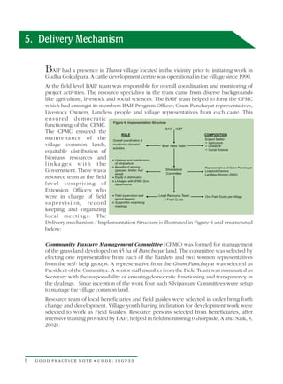 5. Delivery Mechanism

       BAIF had a presence in Thana village located in the vicinity prior to initiating work in
       Gudha Gokulpura. A cattle development centre was operational in the village since 1990.
       At the field level BAIF team was responsible for overall coordination and monitoring of
       project activities. The resource specialists in the team came from diverse backgrounds
       like agriculture, livestock and social sciences. The BAIF team helped to form the CPMC
       which had amongst its members BAIF Program Officer, Gram Panchayat representatives,
       Livestock Owners, Landless people and village representatives from each caste. This
       ensured democratic
       functioning of the CPMC.
       The CPMC ensured the
       maintenance of the
       village common lands,
       equitable distribution of
       biomass resources and
       linkages with the
       Government. There was a
       resource team at the field
       level comprising of
       Extension Officers who
       were in charge of field
       supervision, record
       keeping and organizing
       local meetings. The
       Delivery mechanism / Implementation Structure is illustrated in Figure 4 and enumerated
       below:

       Community Pasture Management Committee (CPMC) was formed for management
       of the grass land developed on 45 ha of Panchayat land. The committee was selected by
       electing one representative from each of the hamlets and two women representatives
       from the self- help groups. A representative from the Gram Panchayat was selected as
       President of the Committee. A senior staff member from the Field Team was nominated as
       Secretary with the responsibility of ensuring democratic functioning and transparency in
       the dealings. Since inception of the work four such Silvipasture Committees were setup
       to manage the village common land.
       Resource team of local beneficiaries and field guides were selected in order bring forth
       change and development. Village youth having inclination for development work were
       selected to work as Field Guides. Resource persons selected from beneficiaries, after
       intensive training provided by BAIF, helped in field monitoring (Ghorpade, A and Naik, S,
       2002).




6   GOOD PRACTICE NOTE • CODE: INGP33
 