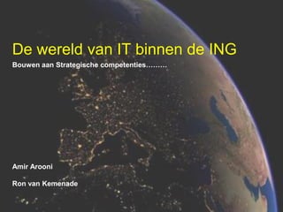 De wereld van IT binnen de ING
Bouwen aan Strategische competenties………

Amir Arooni
Ron van Kemenade

 