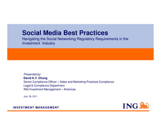 Social Media Best Practices
Navigating the Social Networking Regulatory Requirements in the
Investment Industry




Presented by:
David K.V. Chung
Senior Compliance Officer – Sales and Marketing Practices Compliance
Legal & Compliance Department
ING Investment Management – Americas

July 26, 2011
 