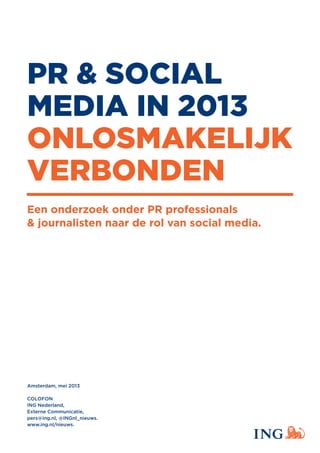PR & SOCIAL
MEDIA IN 2013
ONLOSMAKELIJK
VERBONDEN
Een onderzoek onder PR professionals
& journalisten naar de rol van social media.
Amsterdam, mei 2013
COLOFON
ING Nederland,
Externe Communicatie,
pers@ing.nl, @INGnl_nieuws.
www.ing.nl/nieuws.
 