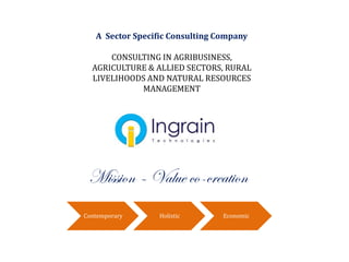 A Sector Specific Consulting Company
CONSULTING IN AGRIBUSINESS,
AGRICULTURE & ALLIED SECTORS, RURAL
LIVELIHOODS AND NATURAL RESOURCES
MANAGEMENT
Mission – Value co-creation
Contemporary Holistic Economic
 