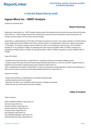 Find Industry reports, Company profiles
ReportLinker                                                                      and Market Statistics



                                    >> Get this Report Now by email!

Ingram Micro Inc. - SWOT Analysis
Published on November 2010

                                                                                                           Report Summary

Datamonitor's Ingram Micro Inc. - SWOT Analysis company profile is the essential source for top-level company data and information.
Ingram Micro Inc. - SWOT Analysis examines the company's key business structure and operations, history and products, and
provides summary analysis of its key revenue lines and strategy.


Ingram Micro is a global distributor of information technology (IT) products and services. The company operates in the North America,
Europe, Middle East and Africa (EMEA), Asia Pacific, and Latin America. It is headquartered in Santa Ana, California and employs
13,750 people. The company recorded revenues of $29,515.4 million in the financial year ended January 2, 2010 (FY2009), a
decrease of 14.1% compared to FY2008. The operating profit of the company was $295.9 million in FY2009, compared to an
operating loss of $332.2 million in FY2008. The net profit was $202.1 million in FY2009, compared to a net loss of $394.9 million in
FY2008.


Scope of the Report


- Provides all the crucial information on Ingram Micro Inc. required for business and competitor intelligence needs
- Contains a study of the major internal and external factors affecting Ingram Micro Inc. in the form of a SWOT analysis as well as a
breakdown and examination of leading product revenue streams of Ingram Micro Inc.
-Data is supplemented with details on Ingram Micro Inc. history, key executives, business description, locations and subsidiaries as
well as a list of products and services and the latest available statement from Ingram Micro Inc.


Reasons to Purchase


- Support sales activities by understanding your customers' businesses better
- Qualify prospective partners and suppliers
- Keep fully up to date on your competitors' business structure, strategy and prospects
- Obtain the most up to date company information available




                                                                                                            Table of Content

Table of Contents:


SWOT COMPANY PROFILE: Ingram Micro Inc.
Key Facts: Ingram Micro Inc.
Company Overview: Ingram Micro Inc.
Business Description: Ingram Micro Inc.
Company History: Ingram Micro Inc.
Key Employees: Ingram Micro Inc.
Key Employee Biographies: Ingram Micro Inc.
Products & Services Listing: Ingram Micro Inc.



Ingram Micro Inc. - SWOT Analysis                                                                                              Page 1/4
 