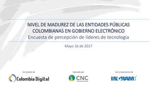 NIVEL DE MADUREZ DE LAS ENTIDADES PÚBLICAS
COLOMBIANAS EN GOBIERNO ELECTRÓNICO
Encuesta de percepción de líderes de tecnología
Con el patrocinio deAplicado porUn estudio de
Mayo 16 de 2017
 