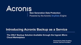 New Generation Data Protection
Powered by the Acronis AnyData Engine
Introducing Acronis Backup as a Service
The ONLY Backup Solution Available through the Ingram Micro
Cloud Marketplace
Presented by Seth Goodling
Director, Service Providers
 