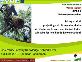 KEY NOTE SPEECH
Verina Ingram
CIFOR &
University Amsterdam

Taking stock &
projecting apiculture value chains
into the future in West and Central Africa:
Win wins for livelihoods & conservation?

Bush/wild mango Irvingia spp.

SNV-WCA Forestry Knowledge Network Event
1-3 June 2010, Foumban, Cameroon
THINKING beyond the canopy

 