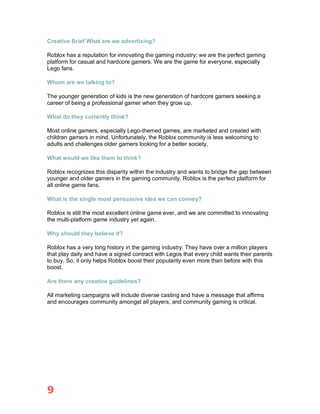 9
Creative Brief What are we advertising?
Roblox has a reputation for innovating the gaming industry; we are the perfect gaming
platform for casual and hardcore gamers. We are the game for everyone, especially
Lego fans.
Whom are we talking to?
The younger generation of kids is the new generation of hardcore gamers seeking a
career of being a professional gamer when they grow up.
What do they currently think?
Most online gamers, especially Lego-themed games, are marketed and created with
children gamers in mind. Unfortunately, the Roblox community is less welcoming to
adults and challenges older gamers looking for a better society.
What would we like them to think?
Roblox recognizes this disparity within the industry and wants to bridge the gap between
younger and older gamers in the gaming community. Roblox is the perfect platform for
all online game fans.
What is the single most persuasive idea we can convey?
Roblox is still the most excellent online game ever, and we are committed to innovating
the multi-platform game industry yet again.
Why should they believe it?
Roblox has a very long history in the gaming industry. They have over a million players
that play daily and have a signed contract with Legos that every child wants their parents
to buy. So, it only helps Roblox boost their popularity even more than before with this
boost.
Are there any creative guidelines?
All marketing campaigns will include diverse casting and have a message that affirms
and encourages community amongst all players, and community gaming is critical.
 