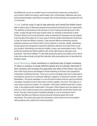 11
And Billboards can be an excellent way to increase brand awareness, particularly if
you're able to afford one along a well-traveled road. Unfortunately, billboards also have
several disadvantages, particularly for people with small businesses and people who live
in rural areas.
Tv Ad: I will be using Tv ads to help advertise and market the Roblox brand
and is also a span of television programming produced and paid for by an organization.
The definition of advertising is the business or act of making something known to the
public, usually through some type of paid media. An example of advertising is when
Victoria's Secret runs its annual fashion show on television to showcase its new lingerie.
Learning about this helps me in many ways to find the perfect advertisement techniques
to help me boost the Roblox company. I also learned effective advertising reaches
potential customers and informs them of your products or services. Ideally, advertising
should capture the prospective customer's attentions attention and entice them to use
your product. Advertising must also be credible, unique, and memorable to work. This is
perfect for boosting the Roblox platform with all the right things to help gain more
popularity. I will record diffident Tv ads while playing the game and create a funny skit to
make the audience laugh and get their attention while persuading them to download the
fantastic match.
Email Marketing: Email marketing is a significant part of digital marketing.
IT allows a company to target different people who are already interested in
their company and increases the popularity and sales of the brand—low costs.
One of the most obvious advantages of email marketing is its lower cost compared to
mainstream marketing channels. There are no print or postage costs and no fees paid in
exchange for exposure on a particular billboard, magazine, or television channel—email
Newsletters. The email newsletter is a one-off communication that can send promotional
messages, important account information, product updates, and more. This helps us in
many ways to boost our players. For example, I will create a perfect email with a unique
code, a rare digital goodie redeemable in the game. Other players and new players can
look out in their emails to receive this outstanding special offer and tell their friends and
family. And also, learning about marketing strategy is a set of procedures that a
marketer identifies and follows to achieve desired marketing goals with email
advertising. This action plan gives the businesses a direct channel of communication
with prospects and customers for brand promotion.
 