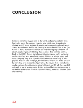 12
CONCLUSION
Roblox is one of the biggest apps in the world, and you've probably been
hearing its name: the company recently went public, and its stock price
climbed so high it was temporarily worth more than gaming giants EA and
Take-Two combined. Roblox has come up as a contentious topic in the Epic
Games v. Apple trial as well. Roblox is a brilliant company with them not
advertising their games but letting their audience do it for them for free.
Back in the 2000's Roblox started advertising their game on Tv and social
media when they were a smaller company. With them being a bigger and
better company, they have expanded tremendously with the help of their
players. With the IMC campaign, I want to make Roblox the best it could be
by marketing even more and not just letting the players do the work but the
marketing team. I want to start creating billboards and TV ads for every kid
and adult to see or hear the name Roblox so it could stick with them to go to
the Roblox website and tell their friends and family about this fantastic game
and company.
 
