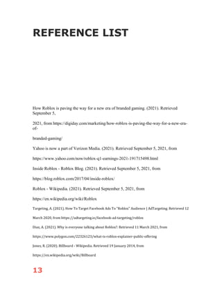 13
REFERENCE LIST
How Roblox is paving the way for a new era of branded gaming. (2021). Retrieved
September 5,
2021, from https://digiday.com/marketing/how-roblox-is-paving-the-way-for-a-new-era-
of-
branded-gaming/
Yahoo is now a part of Verizon Media. (2021). Retrieved September 5, 2021, from
https://www.yahoo.com/now/roblox-q1-earnings-2021-191715498.html
Inside Roblox - Roblox Blog. (2021). Retrieved September 5, 2021, from
https://blog.roblox.com/2017/04/inside-roblox/
Roblox - Wikipedia. (2021). Retrieved September 5, 2021, from
https://en.wikipedia.org/wiki/Roblox
Targeting, A. (2021). How To Target Facebook Ads To "Roblox" Audience | AdTargeting. Retrieved 12
March 2020, from https://adtargeting.io/facebook-ad-targeting/roblox
Diaz, A. (2021). Why is everyone talking about Roblox?. Retrieved 11 March 2021, from
https://www.polygon.com/22326123/what-is-roblox-explainer-public-offering
Jones, R. (2020). Billboard - Wikipedia. Retrieved 19 January 2014, from
https://en.wikipedia.org/wiki/Billboard
 