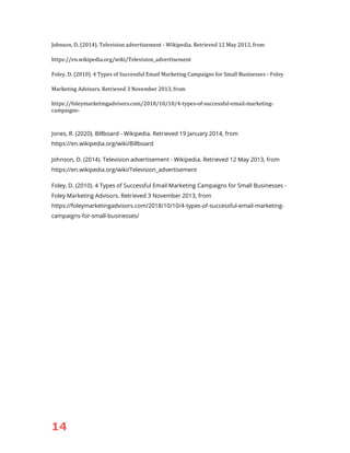 14
Johnson, D. (2014). Television advertisement - Wikipedia. Retrieved 12 May 2013, from
https://en.wikipedia.org/wiki/Television_advertisement
Foley, D. (2010). 4 Types of Successful Email Marketing Campaigns for Small Businesses - Foley
Marketing Advisors. Retrieved 3 November 2013, from
https://foleymarketingadvisors.com/2018/10/10/4-types-of-successful-email-marketing-
campaigns-
Jones, R. (2020). Billboard - Wikipedia. Retrieved 19 January 2014, from
https://en.wikipedia.org/wiki/Billboard
Johnson, D. (2014). Television advertisement - Wikipedia. Retrieved 12 May 2013, from
https://en.wikipedia.org/wiki/Television_advertisement
Foley, D. (2010). 4 Types of Successful Email Marketing Campaigns for Small Businesses -
Foley Marketing Advisors. Retrieved 3 November 2013, from
https://foleymarketingadvisors.com/2018/10/10/4-types-of-successful-email-marketing-
campaigns-for-small-businesses/
 