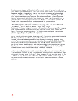 3
Premium membership can sell them. Only Roblox executives can sell accessories, body parts,
gear, and packages under the official Roblox user account; virtual hats and accessories published
by a select few users with experience working with Roblox Corporation. Several individuals
design items full-time, with the highest-earning creators making over $100,000 a year off item
sales. Items with a limited-edition status can only be traded between or sold by users with a
Roblox Premium membership. Roblox users manage to be young – ages 8 through 18 play the
game, though the core demographic is more 9 to 15. Roblox is a world of user-generated 3D
virtual worlds where kids can engage in open-ended play for those unfamiliar.
The top 10 competitors in Roblox's competing set are Unity, Valve, Epic Games, Minecraft,
YoYo Games, FlowPlay, YinzCam, Mojang, OneUp Sports, Kaneva.
Roblox uses Twitter and Instagram to connect with its audience. They always post fun, engaging
posts to get their player's attention and boost their popularity so more people can play their
games. For example, they recently created a TikTok to post short gameplays to get people's
attention to play the game to get the whole experience.
Roblox irregularly hosts real-life and virtual experiences. For example, they hosted events such as
BloxCon, a conference for ordinary players on the platform in the past. In
addition, Roblox operates annual Easter egg hunts and hosts a yearly event called the "Bloxy
Awards," an awards ceremony that serves as a fundraiser. For example, the 2020 release of the
Bloxy Awards, held virtually on the platform, drew 600,000 viewers. In addition, Roblox
Corporation annually hosts the Roblox Developers Conference, a three-day invite-only event in
San Francisco where top content creators learn of future modifications to the platform. The
company has also hosted similar celebrations in London and Amsterdam.
Roblox occasionally engages in events to promote films, such as ones held to promote Wonder
Woman 1984 and Aquaman. In 2020, Roblox hosted its first virtual concert, which Rolling Stone
compared to American rapper Travis Scott's virtual concert in Fortnite. American rapper Lil Nas
X debuted his song "Holiday" to an audience of Roblox players. In 2021, Swedish singer Zara
Larsson performed songs at a virtual party to celebrate her new album Poster Girl (Summer
Edition).
 