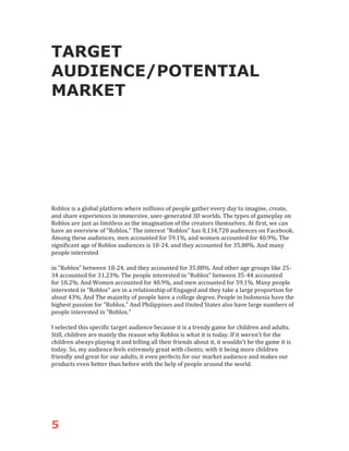 5
TARGET
AUDIENCE/POTENTIAL
MARKET
Roblox is a global platform where millions of people gather every day to imagine, create,
and share experiences in immersive, user-generated 3D worlds. The types of gameplay on
Roblox are just as limitless as the imagination of the creators themselves. At first, we can
have an overview of "Roblox." The interest "Roblox" has 8,134,720 audiences on Facebook.
Among these audiences, men accounted for 59.1%, and women accounted for 40.9%. The
significant age of Roblox audiences is 18-24, and they accounted for 35.88%. And many
people interested
in "Roblox" between 18-24, and they accounted for 35.88%. And other age groups like 25-
34 accounted for 31.23%. The people interested in "Roblox" between 35-44 accounted
for 18.2%. And Women accounted for 40.9%, and men accounted for 59.1%. Many people
interested in "Roblox" are in a relationship of Engaged and they take a large proportion for
about 43%. And The majority of people have a college degree. People in Indonesia have the
highest passion for "Roblox." And Philippines and United States also have large numbers of
people interested in "Roblox."
I selected this specific target audience because it is a trendy game for children and adults.
Still, children are mainly the reason why Roblox is what it is today. If it weren't for the
children always playing it and telling all their friends about it, it wouldn't be the game it is
today. So, my audience feels extremely great with clients; with it being more children
friendly and great for our adults, it even perfects for our market audience and makes our
products even better than before with the help of people around the world.
 