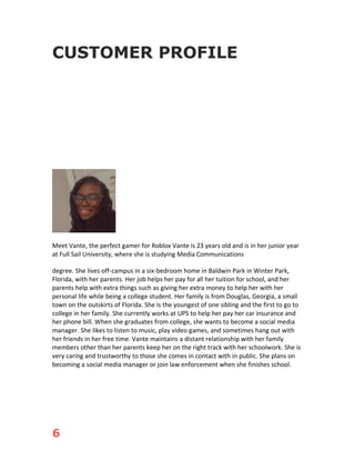 6
CUSTOMER PROFILE
Meet Vante, the perfect gamer for Roblox Vante is 23 years old and is in her junior year
at Full Sail University, where she is studying Media Communications
degree. She lives off-campus in a six-bedroom home in Baldwin Park in Winter Park,
Florida, with her parents. Her job helps her pay for all her tuition for school, and her
parents help with extra things such as giving her extra money to help her with her
personal life while being a college student. Her family is from Douglas, Georgia, a small
town on the outskirts of Florida. She is the youngest of one sibling and the first to go to
college in her family. She currently works at UPS to help her pay her car insurance and
her phone bill. When she graduates from college, she wants to become a social media
manager. She likes to listen to music, play video games, and sometimes hang out with
her friends in her free time. Vante maintains a distant relationship with her family
members other than her parents keep her on the right track with her schoolwork. She is
very caring and trustworthy to those she comes in contact with in public. She plans on
becoming a social media manager or join law enforcement when she finishes school.
 
