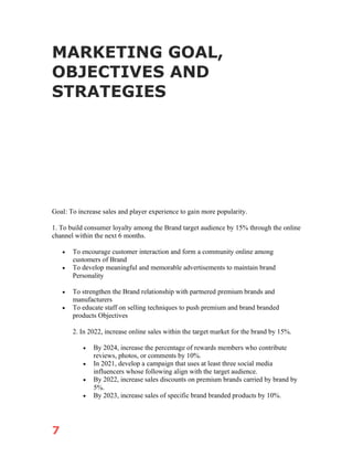 7
MARKETING GOAL,
OBJECTIVES AND
STRATEGIES
Goal: To increase sales and player experience to gain more popularity.
1. To build consumer loyalty among the Brand target audience by 15% through the online
channel within the next 6 months.
• To encourage customer interaction and form a community online among
customers of Brand
• To develop meaningful and memorable advertisements to maintain brand
Personality
• To strengthen the Brand relationship with partnered premium brands and
manufacturers
• To educate staff on selling techniques to push premium and brand branded
products Objectives
2. In 2022, increase online sales within the target market for the brand by 15%.
• By 2024, increase the percentage of rewards members who contribute
reviews, photos, or comments by 10%.
• In 2021, develop a campaign that uses at least three social media
influencers whose following align with the target audience.
• By 2022, increase sales discounts on premium brands carried by brand by
5%.
• By 2023, increase sales of specific brand branded products by 10%.
 