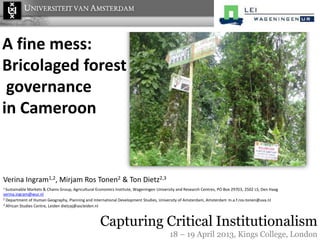 A fine mess:
Bricolaged forest
governance
in Cameroon
1 Sustainable Markets & Chains Group, Agricultural Economics Institute, Wageningen University and Research Centres, PO Box 29703, 2502 LS, Den Haag
verina.ingram@wur.nl
2 Department of Human Geography, Planning and International Development Studies, University of Amsterdam, Amsterdam m.a.f.ros-tonen@uva.nl
3 African Studies Centre, Leiden dietzaj@ascleiden.nl
Verina Ingram1,2, Mirjam Ros Tonen2 & Ton Dietz2,3
Capturing Critical Institutionalism
18 – 19 April 2013, Kings College, London
 