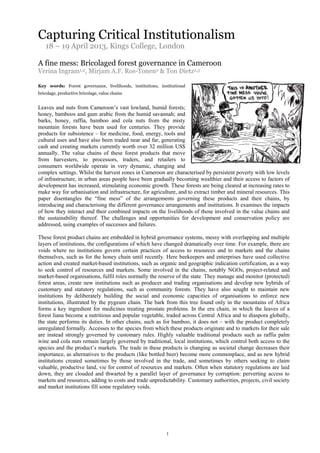 1
Capturing Critical Institutionalism
18 – 19 April 2013, Kings College, London
A fine mess: Bricolaged forest governance in Cameroon
Verina Ingram1,2, Mirjam A.F. Ros-Tonen2 & Ton Dietz2,3
Key words: Forest governance, livelihoods, institutions, institutional
bricolage, productive bricolage, value chains
Leaves and nuts from Cameroon’s vast lowland, humid forests;
honey, bamboos and gum arabic from the humid savannah; and
barks, honey, raffia, bamboo and cola nuts from the misty
mountain forests have been used for centuries. They provide
products for subsistence – for medicine, food, energy, tools and
cultural uses and have also been traded near and far, generating
cash and creating markets currently worth over 32 million US$
annually. The value chains of these forest products that move
from harvesters, to processors, traders, and retailers to
consumers worldwide operate in very dynamic, changing and
complex settings. Whilst the harvest zones in Cameroon are characterised by persistent poverty with low levels
of infrastructure, in urban areas people have been gradually becoming wealthier and their access to factors of
development has increased, stimulating economic growth. These forests are being cleared at increasing rates to
make way for urbanisation and infrastructure, for agriculture, and to extract timber and mineral resources. This
paper disentangles the “fine mess” of the arrangements governing these products and their chains, by
introducing and characterising the different governance arrangements and institutions. It examines the impacts
of how they interact and their combined impacts on the livelihoods of those involved in the value chains and
the sustainability thereof. The challenges and opportunities for development and conservation policy are
addressed, using examples of successes and failures.
These forest product chains are embedded in hybrid governance systems, messy with overlapping and multiple
layers of institutions, the configurations of which have changed dramatically over time. For example, there are
voids where no institutions govern certain practices of access to resources and to markets and the chains
themselves, such as for the honey chain until recently. Here beekeepers and enterprises have used collective
action and created market-based institutions, such as organic and geographic indication certification, as a way
to seek control of resources and markets. Some involved in the chains, notably NGOs, project-related and
market-based organisations, fulfil roles normally the reserve of the state. They manage and monitor (protected)
forest areas, create new institutions such as producer and trading organisations and develop new hybrids of
customary and statutory regulations, such as community forests. They have also sought to maintain new
institutions by deliberately building the social and economic capacities of organisations to enforce new
institutions, illustrated by the pygeum chain. The bark from this tree found only in the mountains of Africa
forms a key ingredient for medicines treating prostate problems. In the eru chain, in which the leaves of a
forest liana become a nutritious and popular vegetable, traded across Central Africa and to diaspora globally,
the state performs its duties. In other chains, such as for bamboo, it does not – with the product completely
unregulated formally. Accesses to the species from which these products originate and to markets for their sale
are instead strongly governed by customary rules. Highly valuable traditional products such as raffia palm
wine and cola nuts remain largely governed by traditional, local institutions, which control both access to the
species and the product’s markets. The trade in these products is changing as societal change decreases their
importance, as alternatives to the products (like bottled beer) become more commonplace, and as new hybrid
institutions created sometimes by those involved in the trade, and sometimes by others seeking to claim
valuable, productive land, vie for control of resources and markets. Often when statutory regulations are laid
down, they are clouded and thwarted by a parallel layer of governance by corruption: perverting access to
markets and resources, adding to costs and trade unpredictability. Customary authorities, projects, civil society
and market institutions fill some regulatory voids.
 