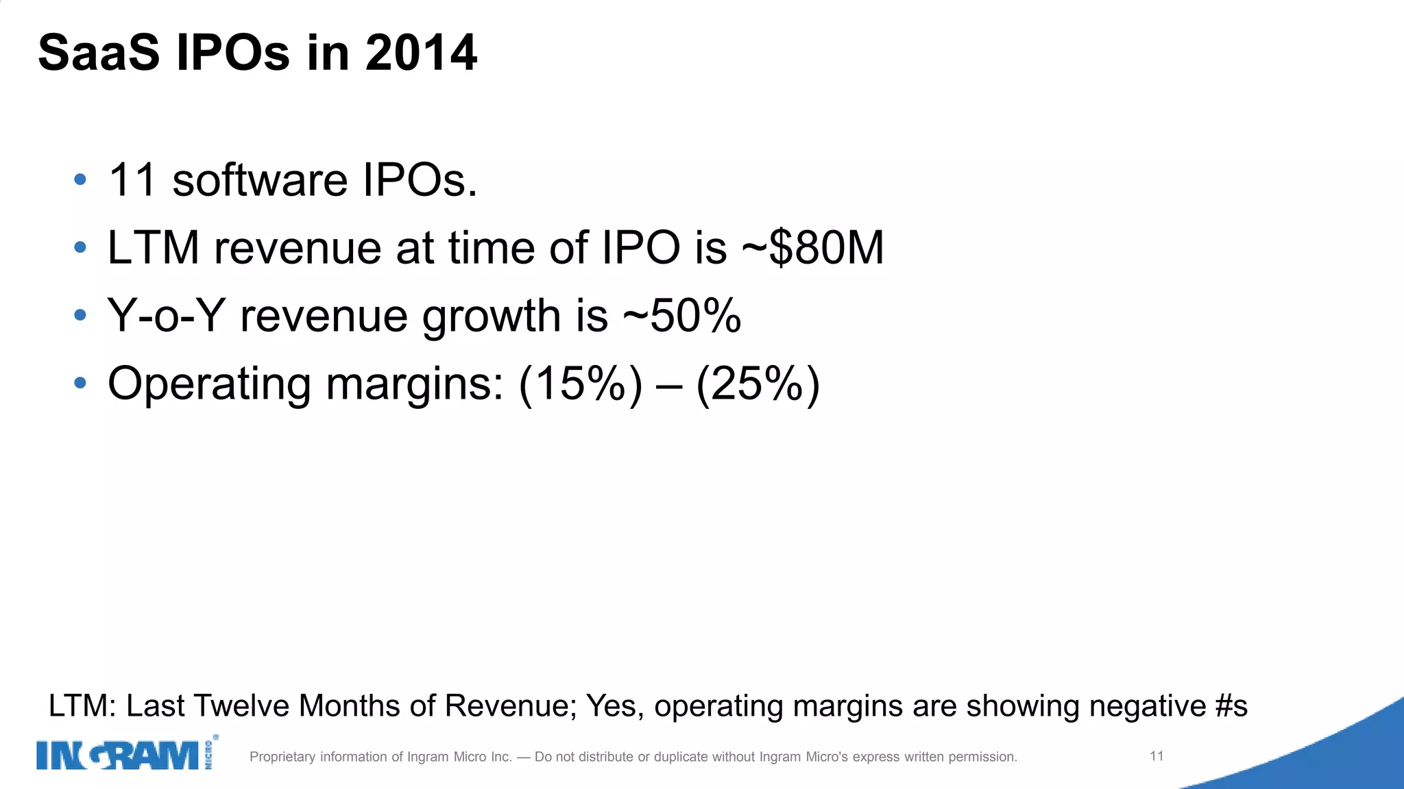 1411022rev rev 12-1-14
11Proprietary information of Ingram Micro Inc. — Do not distribute or duplicate without Ingram Micro's express written permission.
• 11 software IPOs.
• LTM revenue at time of IPO is ~$80M
• Y-o-Y revenue growth is ~50%
• Operating margins: (15%) – (25%)
SaaS IPOs in 2014
LTM: Last Twelve Months of Revenue; Yes, operating margins are showing negative #s
 